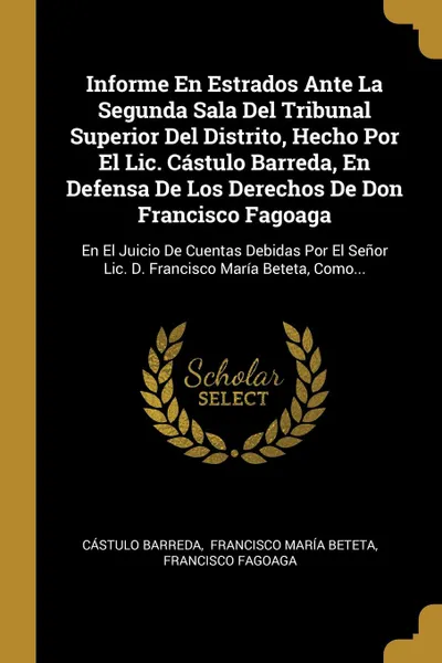 Обложка книги Informe En Estrados Ante La Segunda Sala Del Tribunal Superior Del Distrito, Hecho Por El Lic. Castulo Barreda, En Defensa De Los Derechos De Don Francisco Fagoaga. En El Juicio De Cuentas Debidas Por El Senor Lic. D. Francisco Maria Beteta, Como..., Cástulo Barreda, Francisco Fagoaga