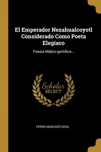 Обложка книги El Emperador Nezahualcoyotl Considerado Como Poeta Elegiaco. Poesia Mejico-gentilica..., Pedro Mascaró Sosa