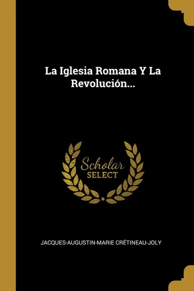 Обложка книги La Iglesia Romana Y La Revolucion..., Jacques-Augustin-Marie Crétineau-Joly