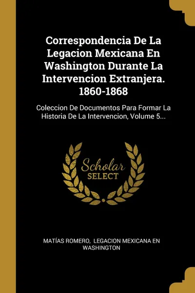Обложка книги Correspondencia De La Legacion Mexicana En Washington Durante La Intervencion Extranjera. 1860-1868. Coleccion De Documentos Para Formar La Historia De La Intervencion, Volume 5..., Matías Romero