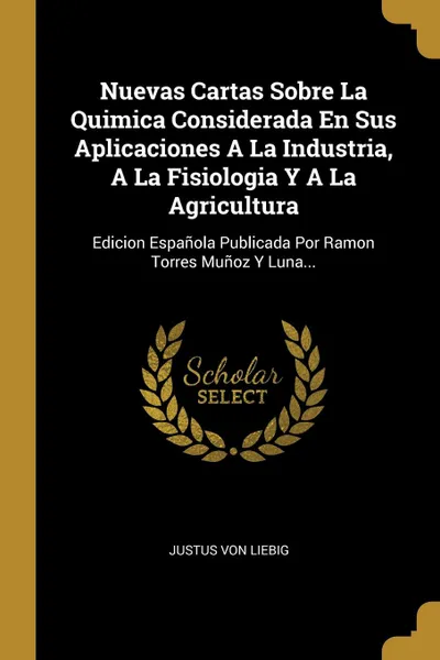 Обложка книги Nuevas Cartas Sobre La Quimica Considerada En Sus Aplicaciones A La Industria, A La Fisiologia Y A La Agricultura. Edicion Espanola Publicada Por Ramon Torres Munoz Y Luna..., Justus von Liebig