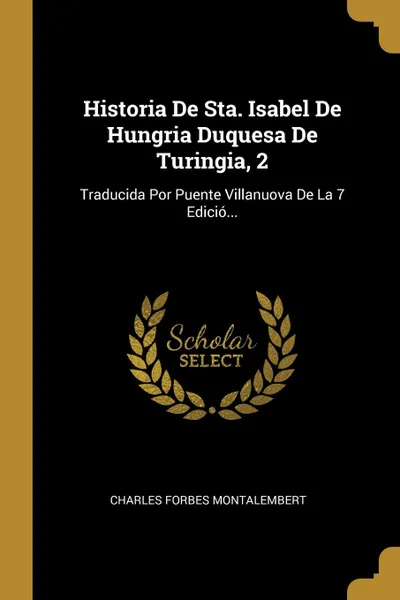 Обложка книги Historia De Sta. Isabel De Hungria Duquesa De Turingia, 2. Traducida Por Puente Villanuova De La 7 Edicio..., Charles Forbes Montalembert