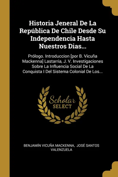 Обложка книги Historia Jeneral De La Republica De Chile Desde Su Independencia Hasta Nuestros Dias... Prologo. Introduccion .por B. Vicuna Mackenna. Lastarria, J. V. Investigaciones Sobre La Influencia Social De La Conquista I Del Sistema Colonial De Los..., Benjamín Vicuña Mackenna