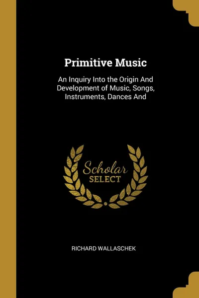 Обложка книги Primitive Music. An Inquiry Into the Origin And Development of Music, Songs, Instruments, Dances And, Richard Wallaschek