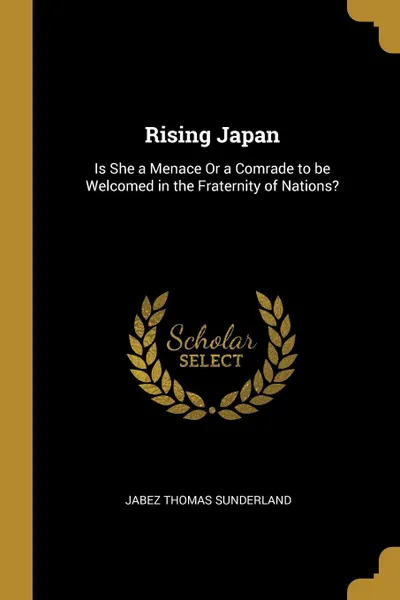 Обложка книги Rising Japan. Is She a Menace Or a Comrade to be Welcomed in the Fraternity of Nations., Jabez Thomas Sunderland