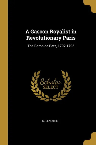 Обложка книги A Gascon Royalist in Revolutionary Paris. The Baron de Batz, 1792-1795, G. Lenotre