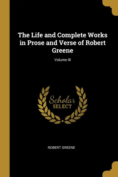Обложка книги The Life and Complete Works in Prose and Verse of Robert Greene; Volume III, Robert Greene