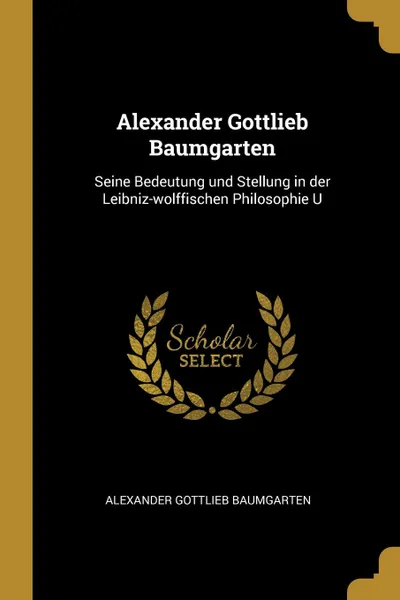 Обложка книги Alexander Gottlieb Baumgarten. Seine Bedeutung und Stellung in der Leibniz-wolffischen Philosophie U, Alexander Gottlieb Baumgarten