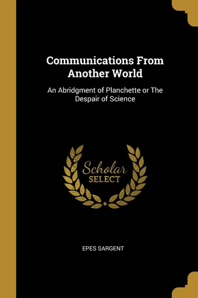 Обложка книги Communications From Another World. An Abridgment of Planchette or The Despair of Science, Epes Sargent