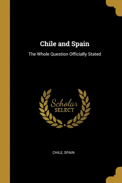 Обложка книги Chile and Spain. The Whole Question Officially Stated, Chile Spain