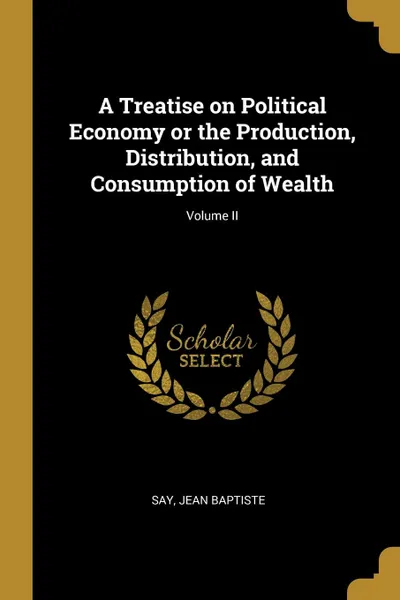 Обложка книги A Treatise on Political Economy or the Production, Distribution, and Consumption of Wealth; Volume II, Say Jean Baptiste