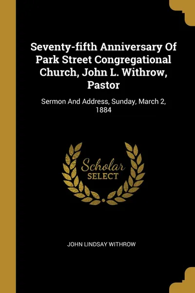 Обложка книги Seventy-fifth Anniversary Of Park Street Congregational Church, John L. Withrow, Pastor. Sermon And Address, Sunday, March 2, 1884, John Lindsay Withrow