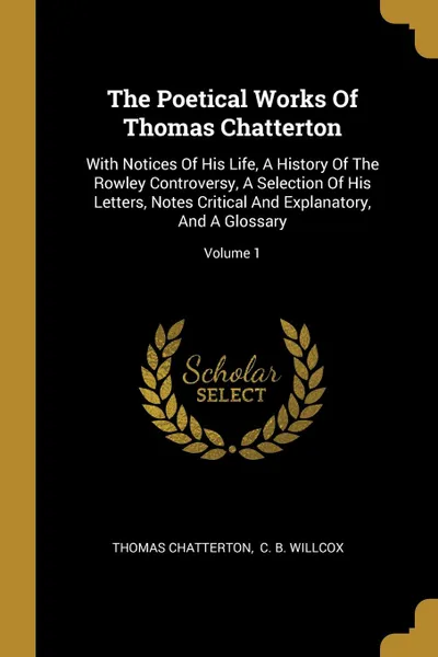 Обложка книги The Poetical Works Of Thomas Chatterton. With Notices Of His Life, A History Of The Rowley Controversy, A Selection Of His Letters, Notes Critical And Explanatory, And A Glossary; Volume 1, Thomas Chatterton