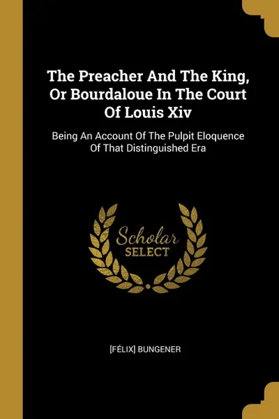 Обложка книги The Preacher And The King, Or Bourdaloue In The Court Of Louis Xiv. Being An Account Of The Pulpit Eloquence Of That Distinguished Era, [Félix] Bungener