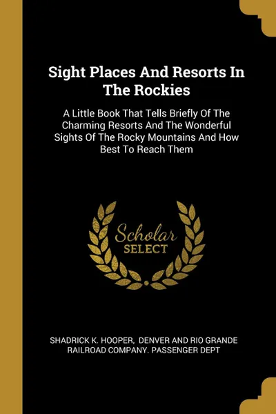 Обложка книги Sight Places And Resorts In The Rockies. A Little Book That Tells Briefly Of The Charming Resorts And The Wonderful Sights Of The Rocky Mountains And How Best To Reach Them, Shadrick K. Hooper