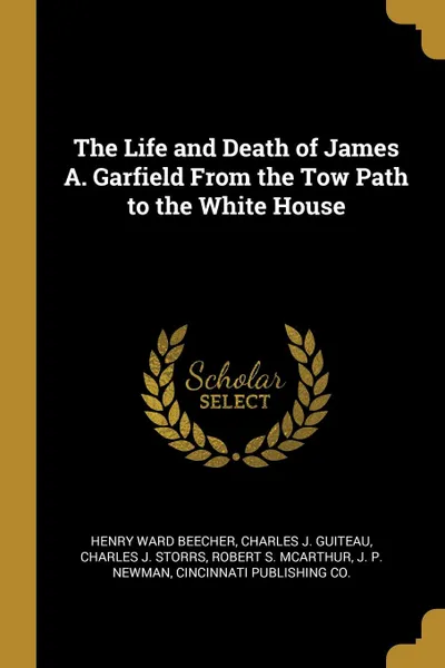 Обложка книги The Life and Death of James A. Garfield From the Tow Path to the White House, Henry Ward Beecher, Charles J. Guiteau, Charles J. Storrs