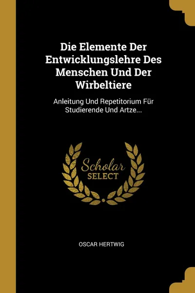 Обложка книги Die Elemente Der Entwicklungslehre Des Menschen Und Der Wirbeltiere. Anleitung Und Repetitorium Fur Studierende Und Artze..., Oscar Hertwig