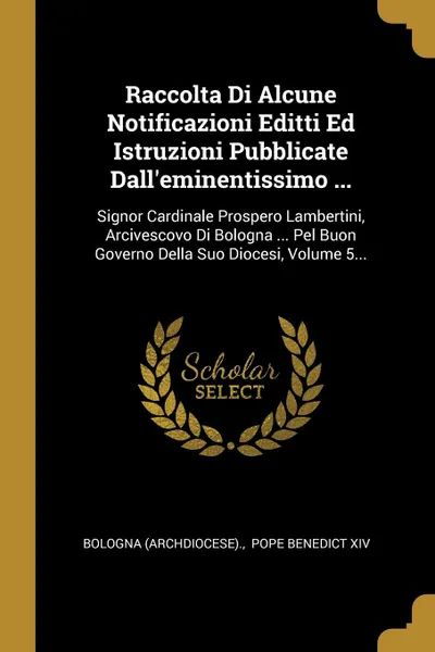 Обложка книги Raccolta Di Alcune Notificazioni Editti Ed Istruzioni Pubblicate Dall.eminentissimo ... Signor Cardinale Prospero Lambertini, Arcivescovo Di Bologna ... Pel Buon Governo Della Suo Diocesi, Volume 5..., Bologna (Archdiocese).