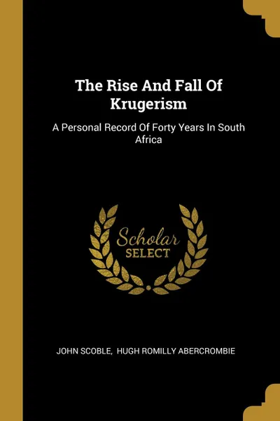 Обложка книги The Rise And Fall Of Krugerism. A Personal Record Of Forty Years In South Africa, John Scoble