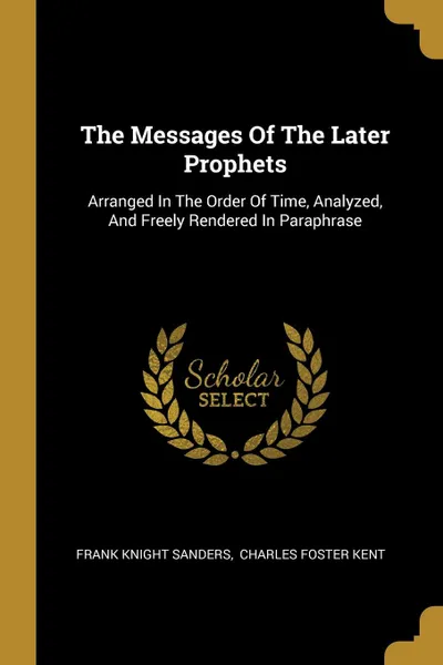 Обложка книги The Messages Of The Later Prophets. Arranged In The Order Of Time, Analyzed, And Freely Rendered In Paraphrase, Frank Knight Sanders