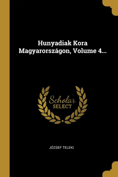 Обложка книги Hunyadiak Kora Magyarorszagon, Volume 4..., József Teleki