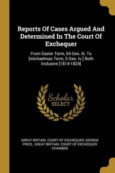 Обложка книги Reports Of Cases Argued And Determined In The Court Of Exchequer. From Easter Term, 54 Geo. Iii. To .michaelmas Term, 5 Geo. Iv.. Both Inclusive .1814-1824., George Price