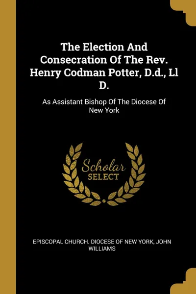 Обложка книги The Election And Consecration Of The Rev. Henry Codman Potter, D.d., Ll D. As Assistant Bishop Of The Diocese Of New York, John Williams