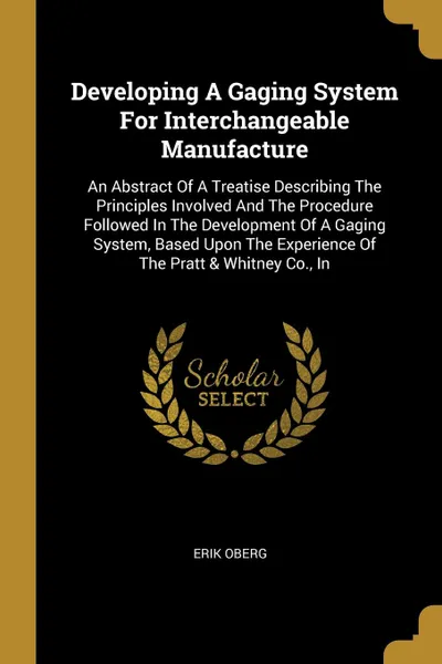 Обложка книги Developing A Gaging System For Interchangeable Manufacture. An Abstract Of A Treatise Describing The Principles Involved And The Procedure Followed In The Development Of A Gaging System, Based Upon The Experience Of The Pratt . Whitney Co., In, Erik Oberg