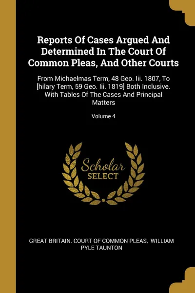 Обложка книги Reports Of Cases Argued And Determined In The Court Of Common Pleas, And Other Courts. From Michaelmas Term, 48 Geo. Iii. 1807, To .hilary Term, 59 Geo. Iii. 1819. Both Inclusive. With Tables Of The Cases And Principal Matters; Volume 4, 