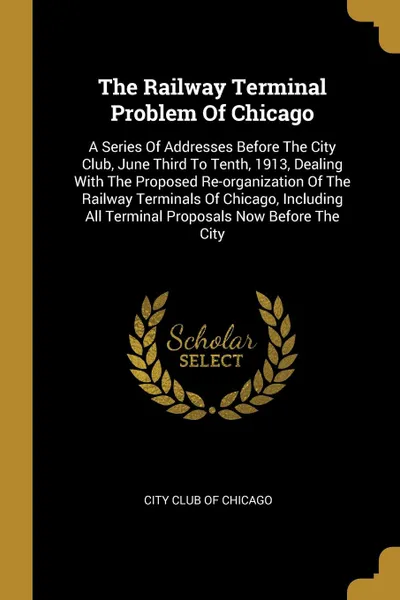 Обложка книги The Railway Terminal Problem Of Chicago. A Series Of Addresses Before The City Club, June Third To Tenth, 1913, Dealing With The Proposed Re-organization Of The Railway Terminals Of Chicago, Including All Terminal Proposals Now Before The City, 