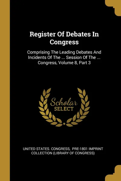 Обложка книги Register Of Debates In Congress. Comprising The Leading Debates And Incidents Of The ... Session Of The ... Congress, Volume 8, Part 3, United States. Congress