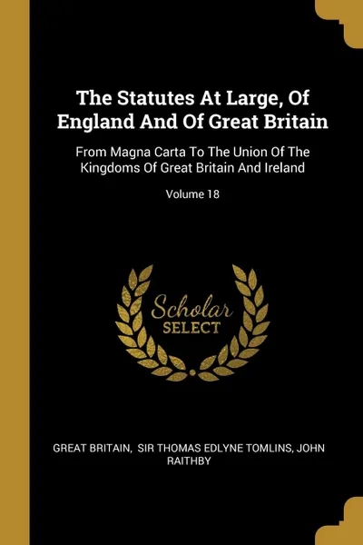 Обложка книги The Statutes At Large, Of England And Of Great Britain. From Magna Carta To The Union Of The Kingdoms Of Great Britain And Ireland; Volume 18, Great Britain, John Raithby