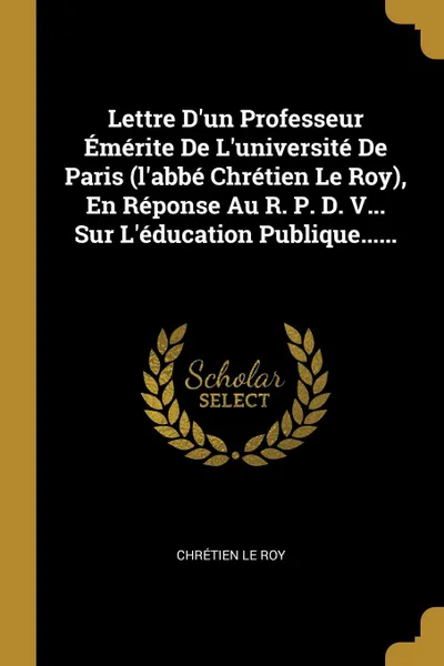 Обложка книги Lettre D.un Professeur Emerite De L.universite De Paris (l.abbe Chretien Le Roy), En Reponse Au R. P. D. V... Sur L.education Publique......, Chrétien Le Roy