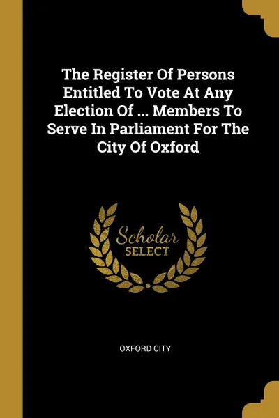 Обложка книги The Register Of Persons Entitled To Vote At Any Election Of ... Members To Serve In Parliament For The City Of Oxford, Oxford city