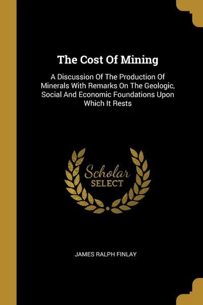 Обложка книги The Cost Of Mining. A Discussion Of The Production Of Minerals With Remarks On The Geologic, Social And Economic Foundations Upon Which It Rests, James Ralph Finlay