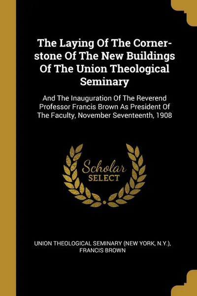 Обложка книги The Laying Of The Corner-stone Of The New Buildings Of The Union Theological Seminary. And The Inauguration Of The Reverend Professor Francis Brown As President Of The Faculty, November Seventeenth, 1908, N.Y.), Francis Brown