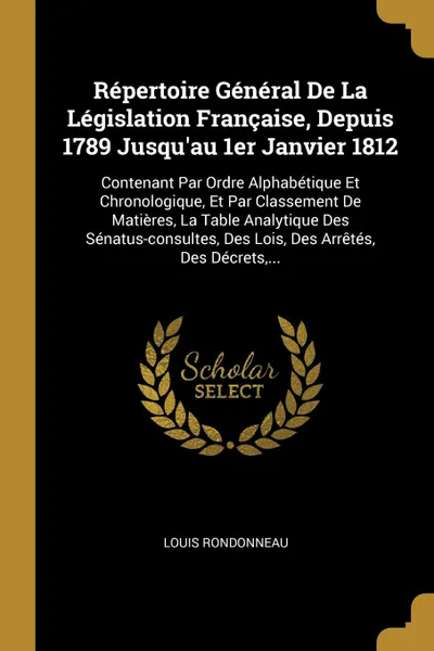 Обложка книги Repertoire General De La Legislation Francaise, Depuis 1789 Jusqu.au 1er Janvier 1812. Contenant Par Ordre Alphabetique Et Chronologique, Et Par Classement De Matieres, La Table Analytique Des Senatus-consultes, Des Lois, Des Arretes, Des Decrets,..., Louis Rondonneau