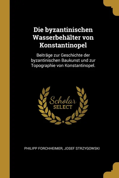 Обложка книги Die byzantinischen Wasserbehalter von Konstantinopel. Beitrage zur Geschichte der byzantinischen Baukunst und zur Topographie von Konstantinopel., Philipp Forchheimer, Josef Strzygowski