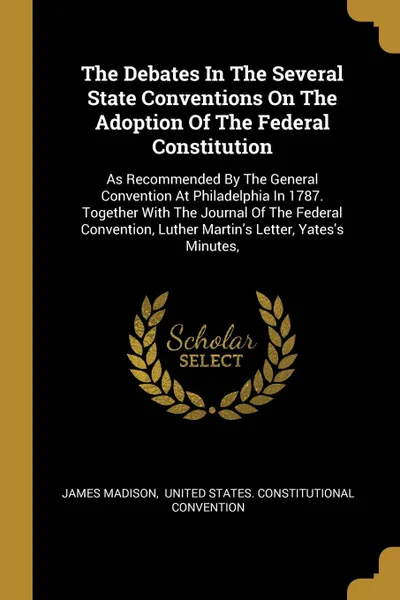 Обложка книги The Debates In The Several State Conventions On The Adoption Of The Federal Constitution. As Recommended By The General Convention At Philadelphia In 1787. Together With The Journal Of The Federal Convention, Luther Martin.s Letter, Yates.s Minutes,, James Madison