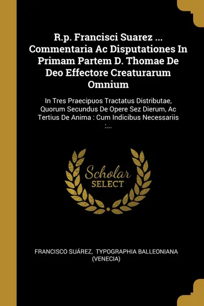 Обложка книги R.p. Francisci Suarez ... Commentaria Ac Disputationes In Primam Partem D. Thomae De Deo Effectore Creaturarum Omnium. In Tres Praecipuos Tractatus Distributae, Quorum Secundus De Opere Sez Dierum, Ac Tertius De Anima : Cum Indicibus Necessariis :..., Francisco Suárez