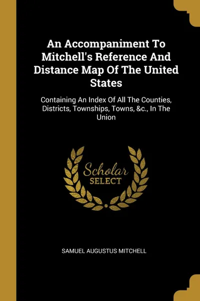 Обложка книги An Accompaniment To Mitchell.s Reference And Distance Map Of The United States. Containing An Index Of All The Counties, Districts, Townships, Towns, .c., In The Union, Samuel Augustus Mitchell