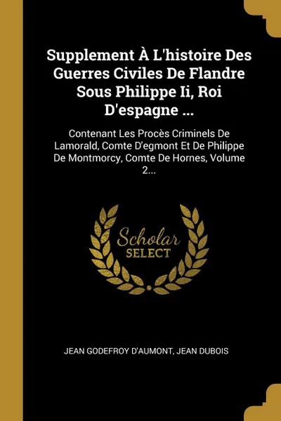 Обложка книги Supplement A L.histoire Des Guerres Civiles De Flandre Sous Philippe Ii, Roi D.espagne ... Contenant Les Proces Criminels De Lamorald, Comte D.egmont Et De Philippe De Montmorcy, Comte De Hornes, Volume 2..., Jean Godefroy d'Aumont, Jean Dubois