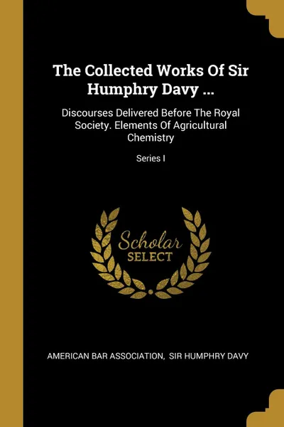 Обложка книги The Collected Works Of Sir Humphry Davy ... Discourses Delivered Before The Royal Society. Elements Of Agricultural Chemistry; Series I, American Bar Association