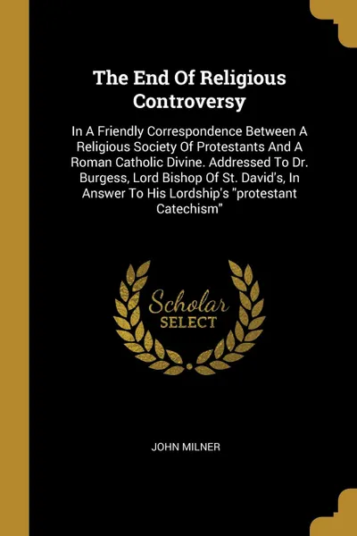 Обложка книги The End Of Religious Controversy. In A Friendly Correspondence Between A Religious Society Of Protestants And A Roman Catholic Divine. Addressed To Dr. Burgess, Lord Bishop Of St. David.s, In Answer To His Lordship.s 