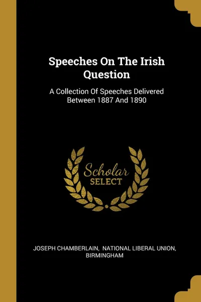 Обложка книги Speeches On The Irish Question. A Collection Of Speeches Delivered Between 1887 And 1890, Joseph Chamberlain, Birmingham