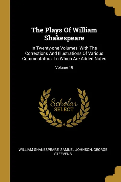 Обложка книги The Plays Of William Shakespeare. In Twenty-one Volumes, With The Corrections And Illustrations Of Various Commentators, To Which Are Added Notes; Volume 19, William Shakespeare, Samuel Johnson, George Steevens