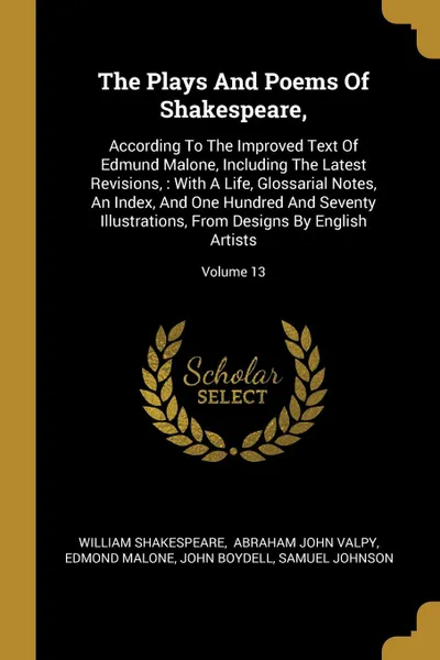 Обложка книги The Plays And Poems Of Shakespeare,. According To The Improved Text Of Edmund Malone, Including The Latest Revisions, : With A Life, Glossarial Notes, An Index, And One Hundred And Seventy Illustrations, From Designs By English Artists; Volume 13, William Shakespeare, Edmond Malone