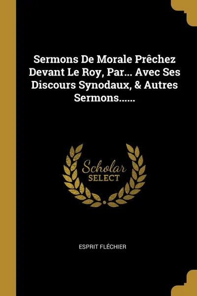 Обложка книги Sermons De Morale Prechez Devant Le Roy, Par... Avec Ses Discours Synodaux, . Autres Sermons......, Esprit Fléchier