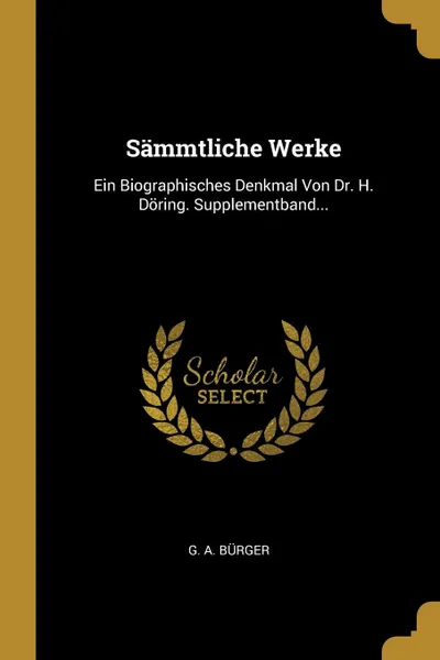 Обложка книги Sammtliche Werke. Ein Biographisches Denkmal Von Dr. H. Doring. Supplementband..., G. A. Bürger