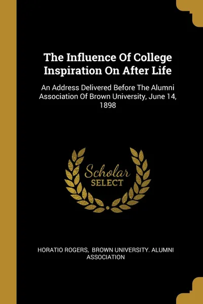 Обложка книги The Influence Of College Inspiration On After Life. An Address Delivered Before The Alumni Association Of Brown University, June 14, 1898, Horatio Rogers